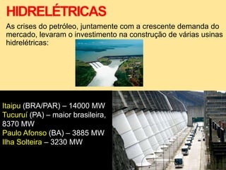 HIDRELÉTRICAS
As crises do petróleo, juntamente com a crescente demanda do
mercado, levaram o investimento na construção de várias usinas
hidrelétricas:
Itaipu (BRA/PAR) – 14000 MW
Tucuruí (PA) – maior brasileira,
8370 MW
Paulo Afonso (BA) – 3885 MW
Ilha Solteira – 3230 MW
 
