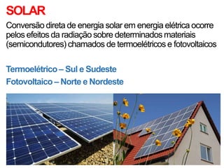 SOLAR
Conversão direta de energia solar em energia elétrica ocorre
pelos efeitos da radiação sobre determinados materiais
(semicondutores) chamados de termoelétricos e fotovoltaicos
Termoelétrico – Sul e Sudeste
Fotovoltaico – Norte e Nordeste
 