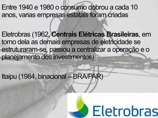 Entre 1940 e 1980 o consumo dobrou a cada 10
anos, varias empresas estatais foram criadas
Eletrobras (1962, Centrais Elétricas Brasileiras, em
torno dela as demais empresas de eletricidade se
estruturaram-se, passou a centralizar a operação e o
planejamento dos investimentos)
Itaipu (1984, binacional – BRA/PAR)
 