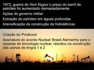 1973, guerra do Yom Kippur o preço do barril de
petróleo foi aumentado demasiadamente
Ações do governo militar
Extração do petróleo em águas profundas
Intensificação da construção de hidrelétricas
Criação do Proálcool
Assinatura do acordo Nuclear Brasil-Alemanha para o
repasse de tecnologia nuclear, resultou na construção
das usinas de Angra 1 e 2
 