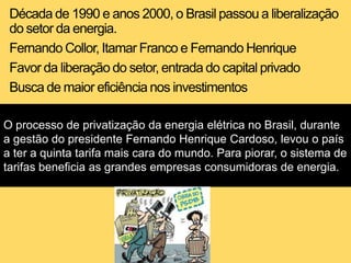 Década de 1990 e anos 2000, o Brasil passou a liberalização
do setor da energia.
Fernando Collor, Itamar Franco e Fernando Henrique
Favor da liberação do setor, entrada do capital privado
Busca de maior eficiência nos investimentos
O processo de privatização da energia elétrica no Brasil, durante
a gestão do presidente Fernando Henrique Cardoso, levou o país
a ter a quinta tarifa mais cara do mundo. Para piorar, o sistema de
tarifas beneficia as grandes empresas consumidoras de energia.
 