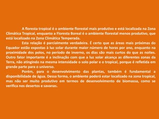 A floresta tropical é o ambiente florestal mais produtivo e está localizada na Zona
Climática Tropical, enquanto a Floresta Boreal é o ambiente florestal menos produtivo, que
está localizado na Zona Climática Temperada.
Esta relação é parcialmente verdadeira. É certo que as áreas mais próximas do
Equador estão expostas à luz solar durante maior número de horas por ano, enquanto na
proximidade dos polos, no período de inverno, os dias são mais curtos do que as noites.
Outro fator importante é a inclinação com que a luz solar alcança as diferentes zonas da
Terra, não atingindo na mesma intensidade o solo polar e o tropical, porque é refletida em
grande parte para o universo.
Porém, para o desenvolvimento das plantas, também é fundamental a
disponibilidade de água. Dessa forma, o ambiente poderá estar localizado na zona tropical,
mas não ser muito produtivo em termos de desenvolvimento de biomassa, como se
verifica nos desertos e savanas.
 