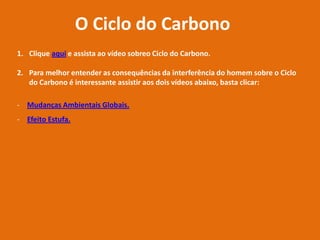 O Ciclo do Carbono
1. Clique aqui e assista ao vídeo sobreo Ciclo do Carbono.
2. Para melhor entender as consequências da interferência do homem sobre o Ciclo
do Carbono é interessante assistir aos dois vídeos abaixo, basta clicar:
- Mudanças Ambientais Globais.
- Efeito Estufa.
 