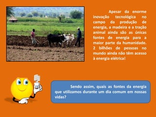 Apesar da enorme
inovação tecnológica no
campo da produção de
energia, a madeira e a tração
animal ainda são as únicas
fontes de energia para a
maior parte da humanidade.
2 bilhões de pessoas no
mundo ainda não têm acesso
à energia elétrica!
Sendo assim, quais as fontes da energia
que utilizamos durante um dia comum em nossas
vidas?
 