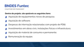 BNDES Funtec
O QUE PODE SER FINANCIADO?
Dentro do projeto, são apoiáveis os seguintes itens:
Aquisição de equipamentos novos de pesquisa;#
#
#
#
Aquisição de software;
Despesas de internação relacionadas com projeto de PD&I;
#
#
Investimentos em obras civis, instalações físicas e infraestrutura;
Aquisição de material de consumo e permanente;
Remuneração da equipe;
 