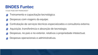 BNDES Funtec
O QUE PODE SER FINANCIADO?
Treinamento e capacitação tecnológica;#
#
#
#
Despesas com viagens da equipe;
Contratação de serviços técnicos especializados e consultoria externa;
#
#
Aquisição, transferência e absorção de tecnologia;
Despesas, no país e no exterior, relativas à propriedade intelectual;
Despesas operacionais e administrativas.
 