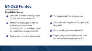 BNDES Funtec
COMO PARTICIPAR?
Requisitos mínimos
Estar em dia com as obrigações
fiscais, tributárias e sociais;
#
Atender a legislação relativa à
importação, no caso de
financiamento para a importação
de máquinas e equipamentos;
#
Apresentar cadastro satisfatório;#
Ter capacidade de pagamento;#
Não estar em regime de recuperação
de crédito;
#
Cumprir a legislação ambiental
Dispor de garantias suficientes para
cobertura do risco da operação.
#
#
 