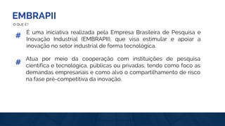 EMBRAPII
#
É uma iniciativa realizada pela Empresa Brasileira de Pesquisa e
Inovação Industrial (EMBRAPII), que visa estimular e apoiar a
inovação no setor industrial de forma tecnológica.
Atua por meio da cooperação com instituições de pesquisa
científica e tecnológica, públicas ou privadas, tendo como foco as
demandas empresariais e como alvo o compartilhamento de risco
na fase pré-competitiva da inovação.
#
O QUE É?
 