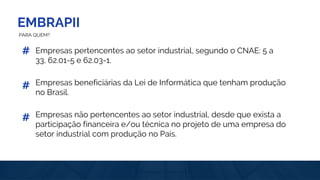 EMBRAPII
PARA QUEM?
Empresas pertencentes ao setor industrial, segundo o CNAE: 5 a
33, 62.01-5 e 62.03-1.
#
Empresas beneficiárias da Lei de Informática que tenham produção
no Brasil.
#
Empresas não pertencentes ao setor industrial, desde que exista a
participação financeira e/ou técnica no projeto de uma empresa do
setor industrial com produção no País.
#
 