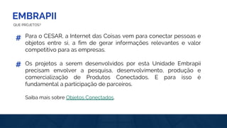 EMBRAPII
QUE PROJETOS?
Para o CESAR, a Internet das Coisas vem para conectar pessoas e
objetos entre si, a fim de gerar informações relevantes e valor
competitivo para as empresas.
Os projetos a serem desenvolvidos por esta Unidade Embrapii
precisam envolver a pesquisa, desenvolvimento, produção e
comercialização de Produtos Conectados. E para isso é
fundamental a participação de parceiros.
Saiba mais sobre Objetos Conectados.
#
#
 