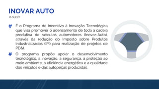 INOVAR AUTO
O QUE É?
É o Programa de Incentivo à Inovação Tecnológica
que visa promover o adensamento de toda a cadeia
produtiva de veículos automotores (Inovar-Auto),
através da redução do Imposto sobre Produtos
Industrializados (IPI) para realização de projetos de
PD&I.
#
O programa propõe apoiar o desenvolvimento
tecnológico, a inovação, a segurança, a proteção ao
meio ambiente, a eficiência energética e a qualidade
dos veículos e das autopeças produzidas.
#
 