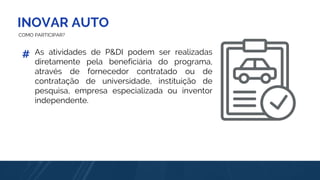 INOVAR AUTO
COMO PARTICIPAR?
As atividades de P&DI podem ser realizadas
diretamente pela beneficiária do programa,
através de fornecedor contratado ou de
contratação de universidade, instituição de
pesquisa, empresa especializada ou inventor
independente.
#
 