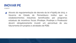 INOVAR PE
O QUE É?
Através da regulamentação do decreto da lei nº15063 de 2013, o
Governo do Estado de Pernambuco institui que os
estabelecimentos industriais beneficiados por programas
estaduais de incentivos fiscais (Prodepe, Prodinpe e Prodeauto)
devem obrigatoriamente investir um percentual de seu
faturamento em projetos e atividades de PD&I.
#
 