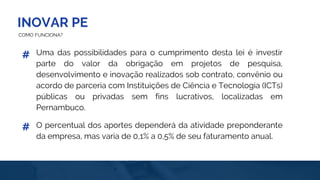INOVAR PE
COMO FUNCIONA?
Uma das possibilidades para o cumprimento desta lei é investir
parte do valor da obrigação em projetos de pesquisa,
desenvolvimento e inovação realizados sob contrato, convênio ou
acordo de parceria com Instituições de Ciência e Tecnologia (ICTs)
públicas ou privadas sem fins lucrativos, localizadas em
Pernambuco.
#
O percentual dos aportes dependerá da atividade preponderante
da empresa, mas varia de 0,1% a 0,5% de seu faturamento anual.
#
 