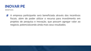 INOVAR PE
BENEFÍCIOS
A empresa participante será beneficiada através dos incentivos
fiscais, além de poder utilizar o recurso para investimento em
projetos de pesquisa e inovação, que possam agregar valor ao
negócio, potencializando ainda mais seus resultados.
#
 