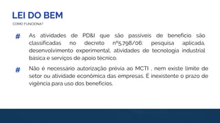 LEI DO BEM
#
#
COMO FUNCIONA?
Não é necessário autorização prévia ao MCTI , nem existe limite de
setor ou atividade econômica das empresas. É inexistente o prazo de
vigência para uso dos benefícios.
As atividades de PD&I que são passíveis de benefício são
classificadas no decreto nº5.798/06: pesquisa aplicada,
desenvolvimento experimental, atividades de tecnologia industrial
básica e serviços de apoio técnico.
 