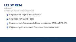 LEI DO BEM
#
#
PARA QUEM?
EMPRESAS QUE ATENDAM OS SEGUINTES CRITÉRIOS:
Empresas em regime de Lucro Real;
Empresas com Lucro Fiscal;
Empresas com Regularidade Fiscal (emissão da CND ou CPD-EN);
Empresas que invistam em Pesquisa e Desenvolvimento.#
#
 