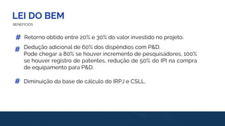 LEI DO BEM
BENEFÍCIOS
Retorno obtido entre 20% e 30% do valor investido no projeto.
Diminuição da base de cálculo do IRPJ e CSLL.
#
#
#
Dedução adicional de 60% dos dispêndios com P&D.
Pode chegar a 80% se houver incremento de pesquisadores, 100%
se houver registro de patentes, redução de 50% do IPI na compra
de equipamento para P&D.
 