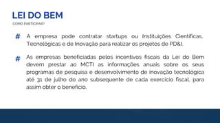 LEI DO BEM
#
#
COMO PARTICIPAR?
A empresa pode contratar startups ou Instituições Científicas,
Tecnológicas e de Inovação para realizar os projetos de PD&I.
As empresas beneficiadas pelos incentivos fiscais da Lei do Bem
devem prestar ao MCTI as informações anuais sobre os seus
programas de pesquisa e desenvolvimento de inovação tecnológica
até 31 de julho do ano subsequente de cada exercício fiscal, para
assim obter o benefício.
 
