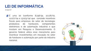 LEI DE INFORMÁTICA
O QUE É?
É uma lei (conforme 8.248/91, 10.176/01,
11.077/04 e 13.023/14) que concede incentivos
fiscais para empresas do setor de tecnologia:
produtoras de hardwares, componentes
eletrônicos e de automação industrial e que
invistam em Pesquisa e Desenvolvimento. O
governo federal utiliza esse mecanismo para
incentivar investimentos em inovação no setor
de hardware e automação por parte da indústria
nacional.
#
 