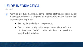 LEI DE INFORMÁTICA
PARA QUEM?
Além de produzir hardware, componentes eletroeletrônicos ou de
automação industrial, a empresa (e os produtos) devem atender aos
seguintes pré-requisitos:
#
● Ter regularidade fiscal comprovada;
● Ser produtor de algum item cuja Nomenclatura Comum
do Mercosul (NCM) conste na lista de produtos
incentivados pela Lei.
 