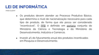 LEI DE INFORMÁTICA
PARA QUEM?
● Os produtos devem atender ao Processo Produtivo Básico,
que determina o nível de nacionalização necessário para cada
tipo de produto, de forma que ele possa ser considerado
“incentivável”. O PPB é definido em portaria conjunta do
Ministério da Ciência e Tecnologia e do Ministério do
Desenvolvimento, Indústria e Comércio.
● Investir 4% do faturamento anual dos produtos incentivados
em Pesquisa e Desenvolvimento.
 