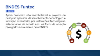 BNDES Funtec
O QUE É?
Apoio financeiro não reembolsável a projetos de
pesquisa aplicada, desenvolvimento tecnológico e
inovação executados por Instituições Tecnológicas,
selecionados de acordo com os focos de atuação
divulgados anualmente pelo BNDES.
 
