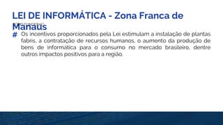 LEI DE INFORMÁTICA - Zona Franca de
ManausCOMO FUNCIONA?
# Os incentivos proporcionados pela Lei estimulam a instalação de plantas
fabris, a contratação de recursos humanos, o aumento da produção de
bens de informática para o consumo no mercado brasileiro, dentre
outros impactos positivos para a região.
 