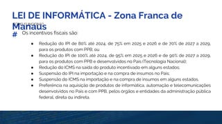 LEI DE INFORMÁTICA - Zona Franca de
ManausCOMO FUNCIONA?
# Os incentivos fiscais são:
● Redução do IPI de 80% até 2024, de 75% em 2025 e 2026 e de 70% de 2027 a 2029,
para os produtos com PPB; ou
● Redução do IPI de 100% até 2024, de 95% em 2025 e 2026 e de 90% de 2027 a 2029,
para os produtos com PPB e desenvolvidos no País (Tecnologia Nacional);
● Redução do ICMS na saída do produto incentivado em alguns estados;
● Suspensão do IPI na importação e na compra de insumos no País;
● Suspensão do ICMS na importação e na compra de insumos em alguns estados.
● Preferência na aquisição de produtos de informática, automação e telecomunicações
desenvolvidos no País e com PPB, pelos órgãos e entidades da administração pública
federal, direta ou indireta.
 