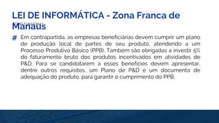 LEI DE INFORMÁTICA - Zona Franca de
ManausCOMO FUNCIONA?
# Em contrapartida, as empresas beneficiárias devem cumprir um plano
de produção local de partes de seu produto, atendendo a um
Processo Produtivo Básico (PPB). Também são obrigadas a investir 5%
do faturamento bruto dos produtos incentivados em atividades de
P&D. Para se candidatarem a esses benefícios devem apresentar,
dentre outros requisitos, um Plano de P&D e um documento de
adequação do produto, para garantir o cumprimento do PPB.
 