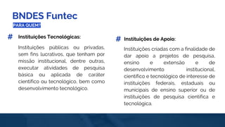 BNDES Funtec
PARA QUEM?
Instituições criadas com a finalidade de
dar apoio a projetos de pesquisa,
ensino e extensão e de
desenvolvimento institucional,
científico e tecnológico de interesse de
instituições federais, estaduais ou
municipais de ensino superior ou de
instituições de pesquisa científica e
tecnológica.
Instituições públicas ou privadas,
sem fins lucrativos, que tenham por
missão institucional, dentre outras,
executar atividades de pesquisa
básica ou aplicada de caráter
científico ou tecnológico, bem como
desenvolvimento tecnológico.
Instituições Tecnológicas: Instituições de Apoio:# #
 
