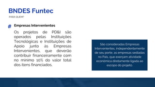 BNDES Funtec
PARA QUEM?
Empresas Intervenientes
São consideradas Empresas
Intervenientes, independentemente
de seu porte, as empresas sediadas
no País, que exerçam atividade
econômica diretamente ligada ao
escopo do projeto.
Os projetos de PD&I são
operados pelas Instituições
Tecnológicas e Instituições de
Apoio junto às Empresas
Intervenientes, que deverão
contribuir financeiramente com
no mínimo 10% do valor total
dos itens financiados.
#
 