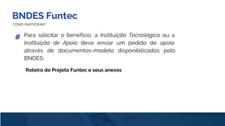 BNDES Funtec
COMO PARTICIPAR?
Para solicitar o benefício, a Instituição Tecnológica ou a
Instituição de Apoio deve enviar um pedido de apoio
através de documentos-modelo disponibilizados pelo
BNDES:
#
Roteiro do Projeto Funtec e seus anexos
 