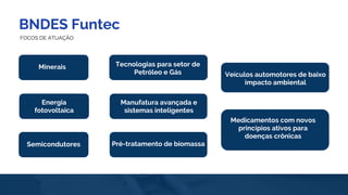 BNDES Funtec
FOCOS DE ATUAÇÃO
Manufatura avançada e
sistemas inteligentes
Tecnologias para setor de
Petróleo e Gás
Pré-tratamento de biomassa
Minerais
Veículos automotores de baixo
impacto ambiental
Medicamentos com novos
princípios ativos para
doenças crônicas
Semicondutores
Energia
fotovoltaica
 