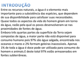 Entre os recursos naturais, a água é o elemento mais
importante para a subsistência das espécies, que dependem
de sua disponibilidade para satisfazer suas necessidades.
Quase todos os aspectos da vida do homem giram em torno
da água, razão pela qual os povos desenvolveram-se nas
proximidades de fontes de água.
Embora três quartas partes da superfície da Terra sejam
compostas de água, a maior parte não está disponível para
consumo humano pois 97% são água salgada, encontrada nos
oceanos e mares e 2% formam geleiras inacessíveis. Apenas
1% de toda a água é doce pode ser utilizada para consumo do
homem e animais.E deste total 97% estão armazenados em
fontes subterrâneas.
 