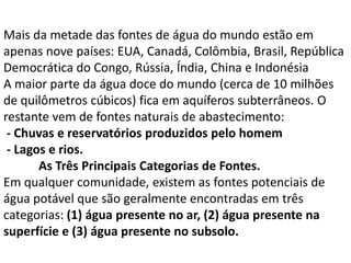 Mais da metade das fontes de água do mundo estão em
apenas nove países: EUA, Canadá, Colômbia, Brasil, República
Democrática do Congo, Rússia, Índia, China e Indonésia
A maior parte da água doce do mundo (cerca de 10 milhões
de quilômetros cúbicos) fica em aquíferos subterrâneos. O
restante vem de fontes naturais de abastecimento:
 - Chuvas e reservatórios produzidos pelo homem
 - Lagos e rios.
       As Três Principais Categorias de Fontes.
Em qualquer comunidade, existem as fontes potenciais de
água potável que são geralmente encontradas em três
categorias: (1) água presente no ar, (2) água presente na
superfície e (3) água presente no subsolo.
 