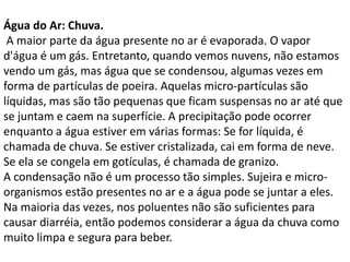 Água do Ar: Chuva.
 A maior parte da água presente no ar é evaporada. O vapor
d'água é um gás. Entretanto, quando vemos nuvens, não estamos
vendo um gás, mas água que se condensou, algumas vezes em
forma de partículas de poeira. Aquelas micro-partículas são
líquidas, mas são tão pequenas que ficam suspensas no ar até que
se juntam e caem na superfície. A precipitação pode ocorrer
enquanto a água estiver em várias formas: Se for líquida, é
chamada de chuva. Se estiver cristalizada, cai em forma de neve.
Se ela se congela em gotículas, é chamada de granizo.
A condensação não é um processo tão simples. Sujeira e micro-
organismos estão presentes no ar e a água pode se juntar a eles.
Na maioria das vezes, nos poluentes não são suficientes para
causar diarréia, então podemos considerar a água da chuva como
muito limpa e segura para beber.
 