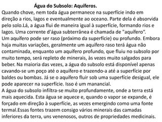 Água do Subsolo: Aquíferos.
Quando chove, nem toda água permanece na superfície indo em
direção a rios, lagos e eventualmente ao oceano. Parte dela é absorvida
pelo solo.Lá, a água flui de maneira igual à superfície, formando rios e
lagos. Uma corrente d'água subterrânea é chamada de "aquífero“.
Um aquífero pode ser raso (próximo da superfície) ou profundo. Embora
haja muitas variações, geralmente um aquífero raso terá água não
contaminada, enquanto um aquífero profundo, que fluiu no subsolo por
muito tempo, será repleto de minerais, às vezes muito salgados para
beber. Na maioria das vezes, a água do subsolo está disponível apenas
cavando-se um poço até o aquífero e trazendo-a até a superfície por
baldes ou bombas. Já se o aquífero fluir sob uma superfície desigual, ele
pode aparecer na superfície. Isso é um manancial.
A água do subsolo infiltra-se muito profundamente, onde a terra está
mais aquecida. Esta água se aquece e, quando o vapor se expande, é
forçado em direção à superfície, as vezes emergindo como uma fonte
termal.Essas fontes trazem consigo vários minerais das camadas
inferiores da terra, uns venenosos, outros de propriedades medicinais.
 