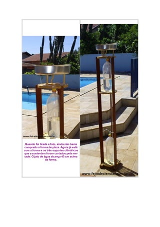 Quando foi tirada a foto, ainda não havia
comprado a forma de pizza. Agora já está
com a forma e os três suportes cilíndricos
que a sustentam foram cortados pela me-
tade. O jato de água alcança 43 cm acima
da forma.
 