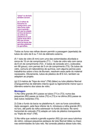"pizza" ou de bolo
também servem.
(e) 3 rolhas de
borracha ou
cortiça dura, com
dois furos cada:
uma (a grande -
R1) que se adapte
ao furo da bacia e
ao orifício da
plataforma A e as
outras duas (R2 e
R3) que sirvam
para as bocas das
garrafas plásticas
ou garrafões.
Todos os furos nas rolhas devem permitir a passagem (apertada) de
tubos de vidro de 6 ou 7 mm de diâmetro externo.
(f) 1 tubo de vidro (6 mm) com uma das extremidades afunilada e
cerca de 15 cm de comprimento (T1) ; 1 tubo de vidro reto com cerca
de 8 cm de comprimento (T2) ; 4 tubos de conexão em L (cotovelos
em 90 graus), com pernas de 5 cm de comprimento (T3). Os tubos de
vidro, comuns em laboratórios de química, com alguma perícia para
trabalhá-los sobre o bico de Bunsen, resolvem essa parte do material
necessário. Obviamente, tubos de plástico de Ø 6 mm, também se
adaptam ao projeto.
(g) 2,5 metros de "tripa de mico" (TM) (látex) ou tubo plástico flexível
(mangueirinha) de diâmetro interno igual ou ligeiramente menor que o
diâmetro externo dos tubos de vidro.
Montagem
1) Na rolha grande (R1) passe os tubos (T1) e (T3); numa das
pequenas (R2) passe os tubos (T2) e (T3) e na última (R3) passe os
dois tubos restantes (T3).
2) Cole o fundo da bacia na plataforma A, com os furos coincidindo.
Após secagem, pela face inferior de A, introduza a rolha grande (R1)
no furo, até parte da rolha sobressair no fundo da bacia. No ramo
horizontal do cotovelo (T3) adapte um tubo de plástico transparente
ou "tripla de mico" (TM).
3) Na rolha que vedará a garrafa superior (R2) (já com seus tubinhos
de vidro), coloque pequenos pedaços de tubo flexível (látex ou tripa)
nas extremidades do tubo reto. Na conexão plástica desse tubo reto,
 