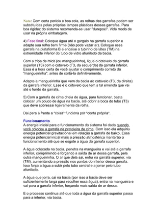 Nota: Com certa perícia e boa cola, as rolhas das garrafas podem ser
substituídas pelas próprias tampas plásticas dessas garrafas. Para
boa rigidez do sistema recomenda-se usar "durepoxi". Vide modo de
usar na própria embalagem.
4) Fase final: Coloque água até o gargalo na garrafa superior e
adapte sua rolha bem firme (não pode vazar ar). Coloque essa
garrafa na plataforma B e encaixe o tubinho de látex (TM) na
extremidade inferior do tubo de vidro afunilado da bacia.
Com a tripa de mico (ou mangueirinha), ligue o cotovelo da garrafa
superior (T3) com o cotovelo (T3, da esquerda) da garrafa inferior.
Essa é a hora certa de você ajustar o comprimento correto da
"mangueirinha", antes de cortá-la definitivamente.
Adapte a mangueirinha que vem da bacia ao cotovelo (T3, da direita)
da garrafa inferior. Esse é o cotovelo que tem a tal emenda que vai
até o fundo da garrafa.
5) Com a garrafa de cima cheia de água, para funcionar, basta
colocar um pouco de água na bacia, até cobrir a boca do tubo (T3)
que deve sobressai ligeiramente da rolha.
Dai para a frente a "coisa" funciona por "conta própria".
Funcionamento
A energia inicial para o funcionamento do sistema foi dada quando
você colocou a garrafa na prateleira de cima. Com isso ela adquiriu
energia potencial gravitacional em relação à garrafa de baixo. Essa
energia potencial inicial mais a pressão atmosférica manterão o
funcionamento até que se esgote a água da garrafa superior.
A água colocada na bacia, penetra na mangueira e vai até a garrafa
inferior, comprimindo e forçando a saída de ar dessa garrafa, pela
outra mangueirinha. O ar que dela sai, entra na garrafa superior, via
(TM), aumentando a pressão nos pontos do interior dessa garrafa.
Isso força a água a subir pelo tubo central e a jorrar pelo tubo
afunilado.
A água que jorra, cai na bacia (por isso a bacia deve ser
suficientemente larga para recolher essa água), entra na mangueira e
vai para a garrafa inferior, forçando mais saída de ar dessa.
E o processo continua até que toda a água da garrafa superior passa
para a inferior, via bacia.
 