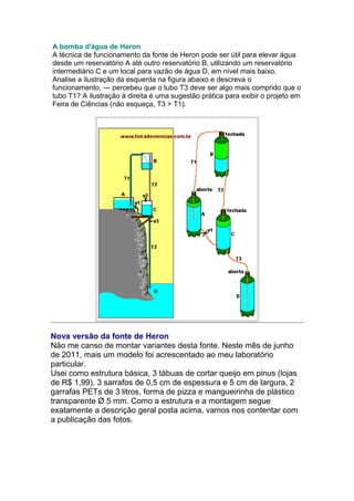 A bomba d'água de Heron
A técnica de funcionamento da fonte de Heron pode ser útil para elevar água
desde um reservatório A até outro reservatório B, utilizando um reservatório
intermediário C e um local para vazão de água D, em nível mais baixo.
Analise a ilustração da esquerda na figura abaixo e descreva o
funcionamento, --- percebeu que o tubo T3 deve ser algo mais comprido que o
tubo T1? A ilustração à direita é uma sugestão prática para exibir o projeto em
Feira de Ciências (não esqueça, T3 > T1).
Nova versão da fonte de Heron
Não me canso de montar variantes desta fonte. Neste mês de junho
de 2011, mais um modelo foi acrescentado ao meu laboratório
particular.
Usei como estrutura básica, 3 tábuas de cortar queijo em pinus (lojas
de R$ 1,99), 3 sarrafos de 0,5 cm de espessura e 5 cm de largura, 2
garrafas PETs de 3 litros, forma de pizza e mangueirinha de plástico
transparente Ø 5 mm. Como a estrutura e a montagem segue
exatamente a descrição geral posta acima, vamos nos contentar com
a publicação das fotos.
 