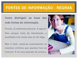 Como distinguir as boas das
más fontes de informação.
Pronto, já sabemos procurar. E agora?
Sim, porque nisto da informação, a
qualidade tem muito que se lhe diga.
Mas é fácil, usam-se exactamente os
mesmos critérios que usamos fora da
Internet. É só uma questão de prática.
FONTES DE INFORMAÇÃO - REGRAS
 