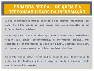 A boa informação identifica SEMPRE a sua origem. Informação sem
autor é má informação ou, pelo menos tem menos garantias de ser
informação de qualidade.
Se a responsabilidade da informação é de uma entidade conhecida e
credenciada, então, provavelmente, é informação credível. Por
exemplo, se for informação que exista no SAPO, assinada pelo SAPO
ou por um dos seus parceiros, a informação é fidedigna.
Se a informação estiver numa página pessoal, sem identificação do
autor ou das fontes a que este recorreu, então é mais arriscado
confiar nessa informação.
PRIMEIRA REGRA – DE QUEM É A
RESPONSABILIDADE DA INFORMAÇÃO
 