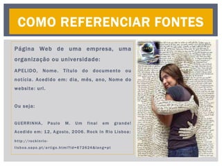 Página Web de uma empresa, uma
organização ou universidade:
APELIDO, Nome. Título do documento ou
notícia. Acedido em: dia, mês, ano, Nome do
website: url.
Ou seja:
GUERRINHA, Paulo M. Um final em grande!
Acedido em: 12, Agosto, 2006. Rock In Rio Lisboa:
http://rockinrio-
lisboa.sapo.pt/artigo.html?id=672624&lang=pt
COMO REFERENCIAR FONTES
 