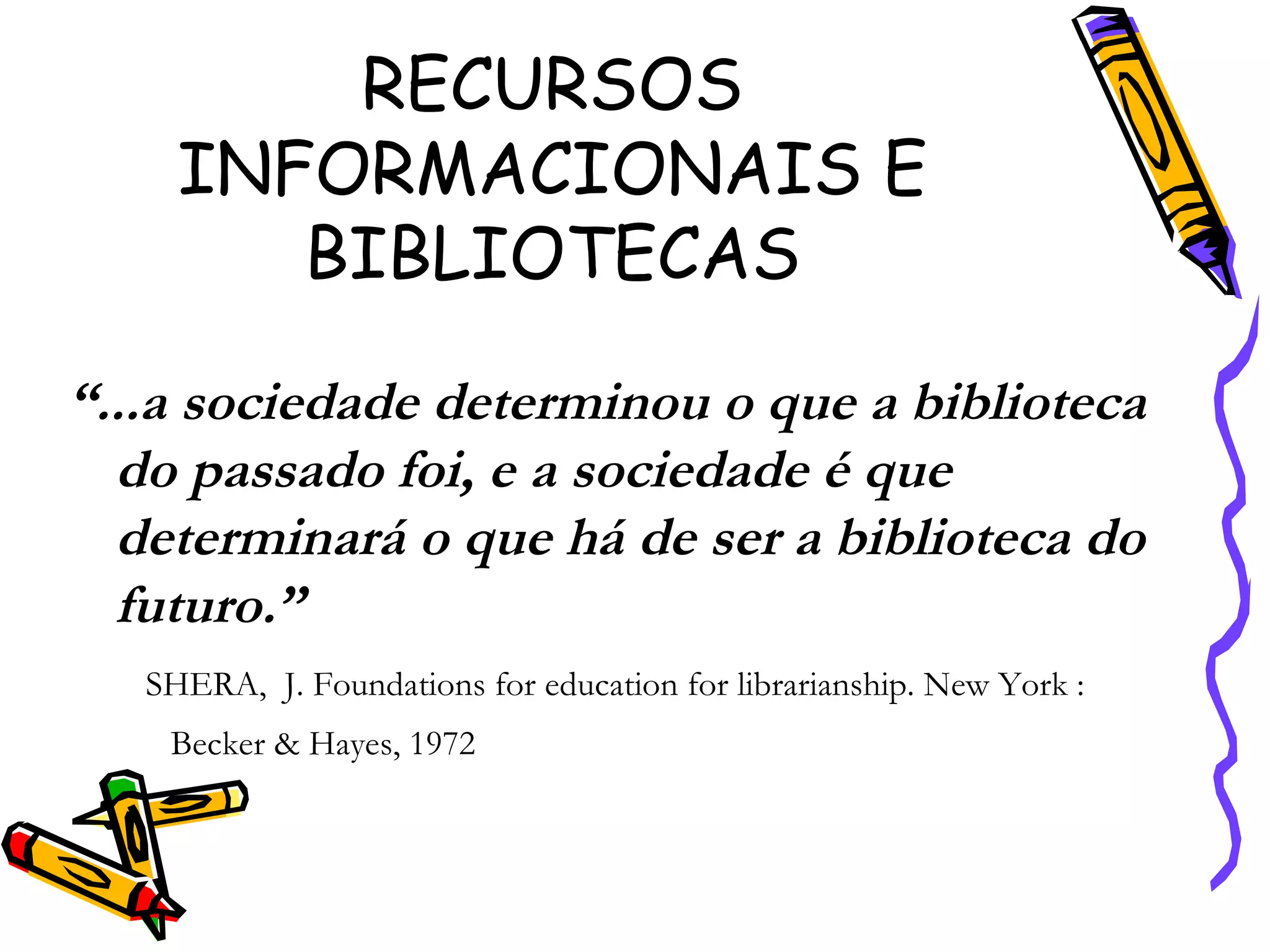 RECURSOS INFORMACIONAIS E BIBLIOTECAS “ ...a sociedade determinou o que a biblioteca do passado foi, e a sociedade é que determinará o que há de ser a biblioteca do futuro.”  SHERA,  J. Foundations for education for librarianship. New York : Becker & Hayes, 1972 
