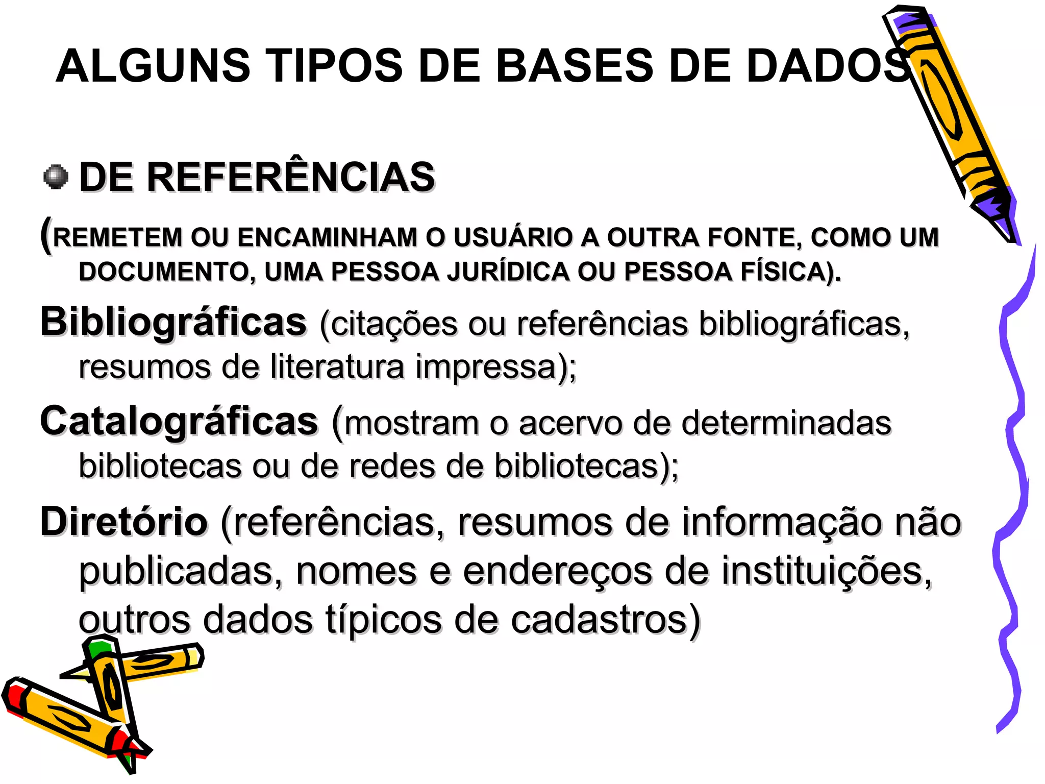 DE REFERÊNCIAS ( REMETEM OU ENCAMINHAM O USUÁRIO A OUTRA FONTE, COMO UM DOCUMENTO, UMA PESSOA JURÍDICA OU PESSOA FÍSICA).  Bibliográficas  (citações ou referências bibliográficas, resumos de literatura impressa); Catalográficas  ( mostram o acervo de determinadas bibliotecas ou de redes de bibliotecas); Diretório  (referências, resumos de informação não publicadas, nomes e endereços de instituições, outros dados típicos de cadastros) ALGUNS TIPOS DE BASES DE DADOS 