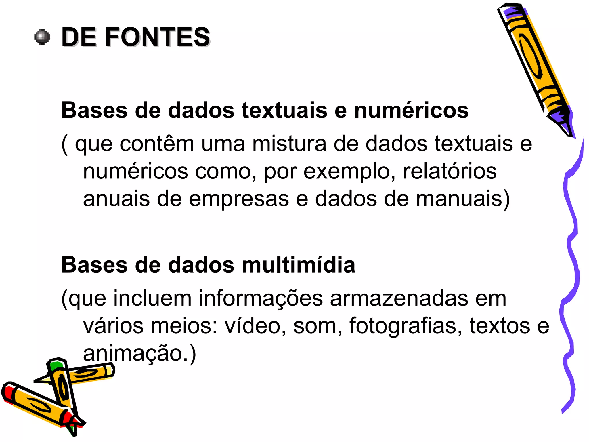 DE FONTES Bases de dados textuais e numéricos ( que contêm uma mistura de dados textuais e numéricos como, por exemplo, relatórios anuais de empresas e dados de manuais) Bases de dados multimídia (que incluem informações armazenadas em vários meios: vídeo, som, fotografias, textos e animação.) 