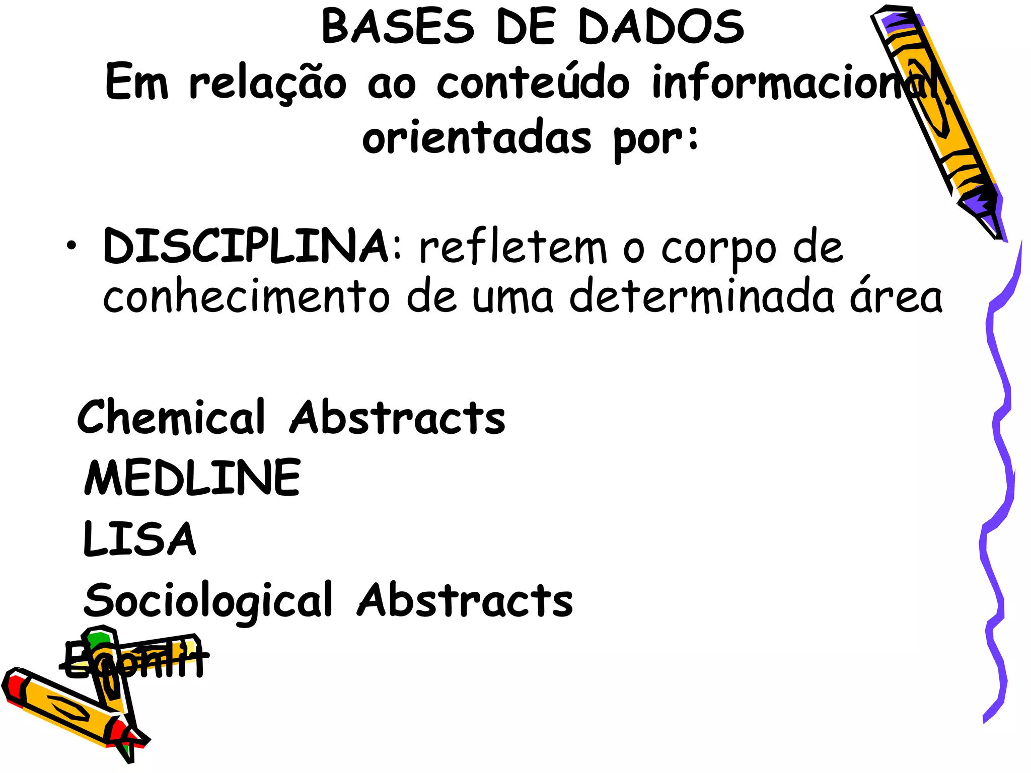BASES DE DADOS Em relação ao conteúdo informacional, orientadas por: DISCIPLINA : refletem o corpo de conhecimento de uma determinada área Chemical Abstracts MEDLINE  LISA Sociological Abstracts Econlit 