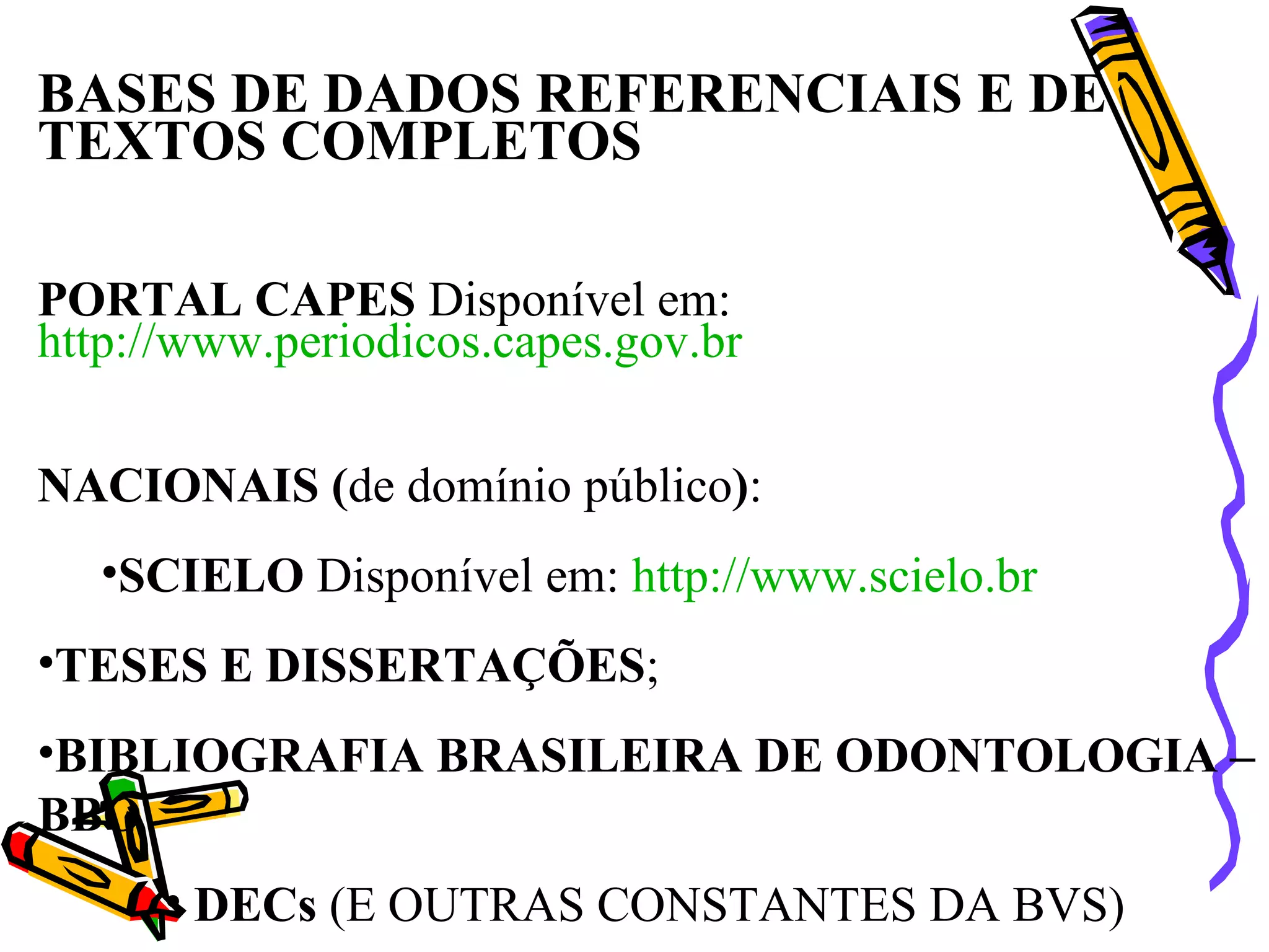 BASES DE DADOS REFERENCIAIS E DE TEXTOS COMPLETOS PORTAL CAPES  Disponível em:  http://www.periodicos.capes.gov.br NACIONAIS ( de domínio público ) :  SCIELO  Disponível em:  http://www.scielo.br TESES E DISSERTAÇÕES ;  BIBLIOGRAFIA BRASILEIRA DE ODONTOLOGIA – BBO DECs  (E OUTRAS CONSTANTES DA BVS) 